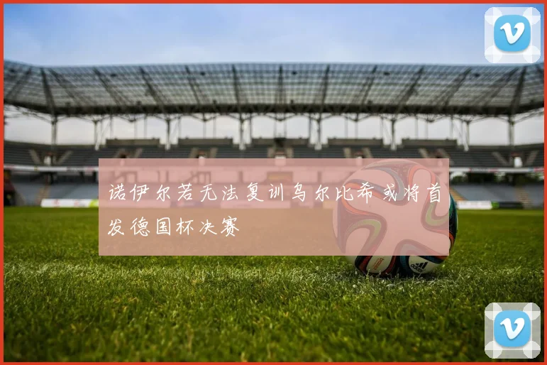 诺伊尔若无法复训乌尔比希或将首发德国杯决赛