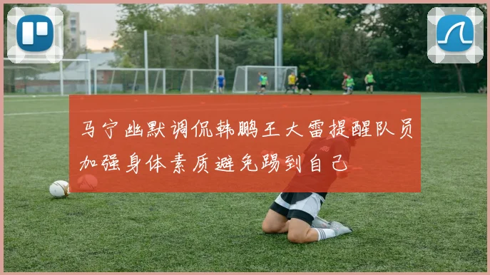 马宁幽默调侃韩鹏王大雷提醒队员加强身体素质避免踢到自己