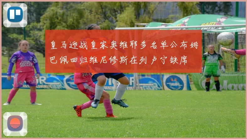 皇马迎战皇家奥维耶多名单公布姆巴佩回归维尼修斯在列卢宁缺席