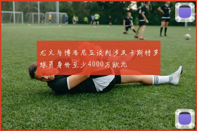 尤文与博洛尼亚谈判涉及卡斯特罗球员身价至少4000万欧元
