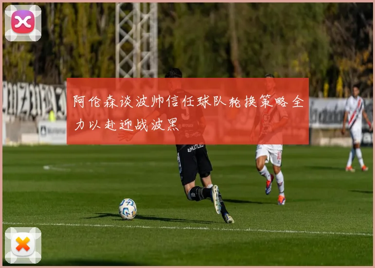 阿伦森谈波帅信任球队轮换策略全力以赴迎战波黑