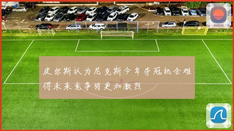 皮尔斯认为尼克斯今年夺冠机会难得未来竞争将更加激烈