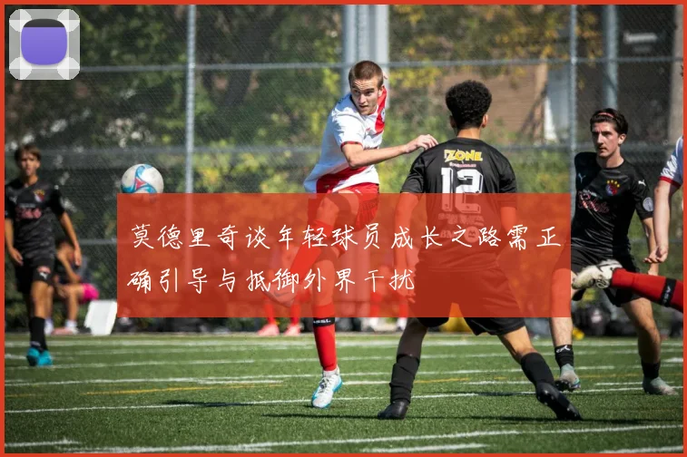 莫德里奇谈年轻球员成长之路需正确引导与抵御外界干扰