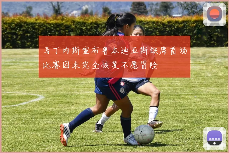 马丁内斯宣布鲁本迪亚斯缺席首场比赛因未完全恢复不愿冒险