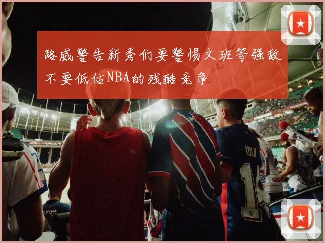 路威警告新秀们要警惕文班等强敌不要低估NBA的残酷竞争