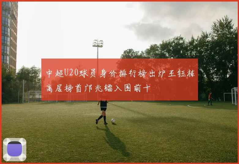 中超U20球员身价排行榜出炉王钰栋高居榜首邝兆镭入围前十