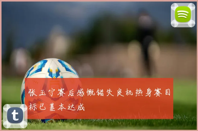 张玉宁赛后感慨错失良机热身赛目标已基本达成