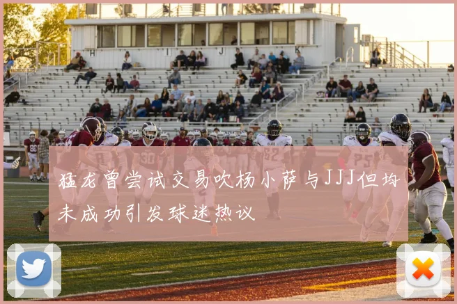 猛龙曾尝试交易吹杨小萨与JJJ但均未成功引发球迷热议