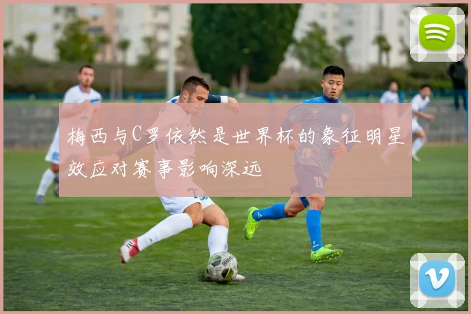 梅西与C罗依然是世界杯的象征明星效应对赛事影响深远