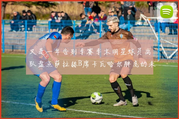 又是一年告别季赛季末明星球员离队盘点萨拉赫B席卡瓦哈尔胖虎的未来去向
