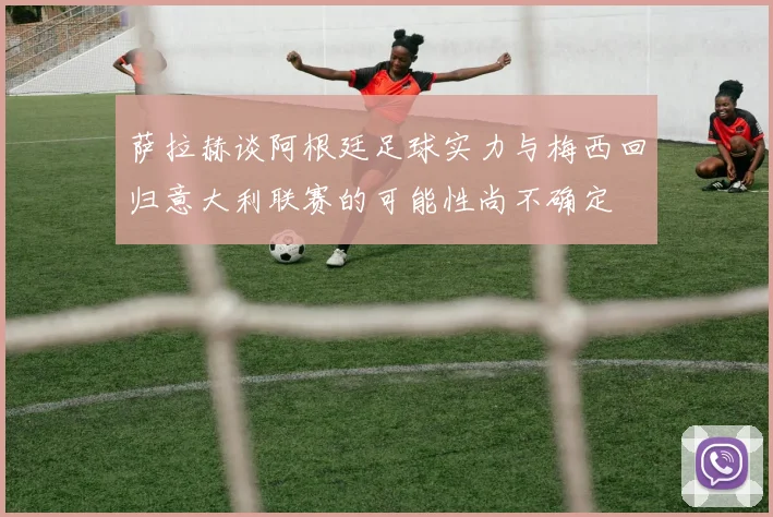 萨拉赫谈阿根廷足球实力与梅西回归意大利联赛的可能性尚不确定