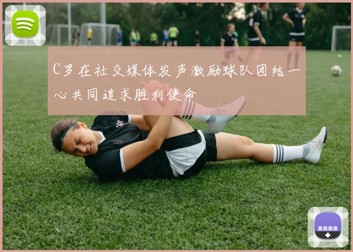C罗在社交媒体发声激励球队团结一心共同追求胜利使命