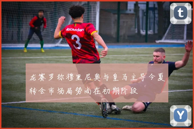 龙赛罗称穆里尼奥与皇马主导今夏转会市场局势尚在初期阶段