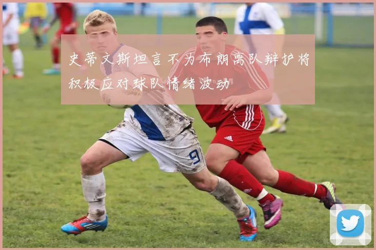 史蒂文斯坦言不为布朗离队辩护将积极应对球队情绪波动