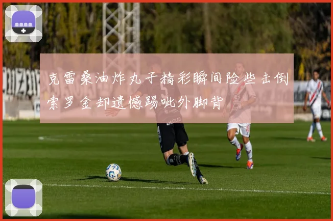克雷桑油炸丸子精彩瞬间险些击倒索罗金却遗憾踢呲外脚背