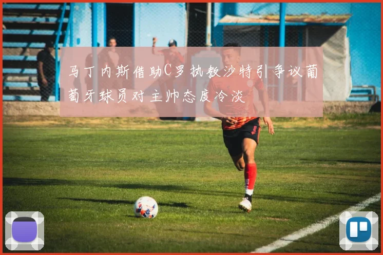 马丁内斯借助C罗执教沙特引争议葡萄牙球员对主帅态度冷淡