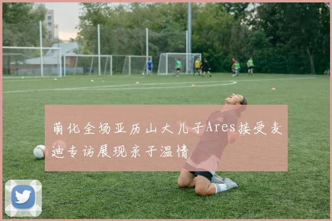 萌化全场亚历山大儿子Ares接受麦迪专访展现亲子温情