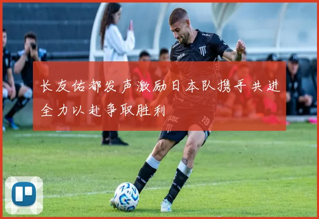 长友佑都发声激励日本队携手共进全力以赴争取胜利