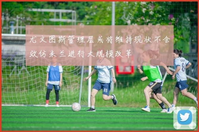 尤文图斯管理层或将维持现状不会效仿米兰进行大规模改革