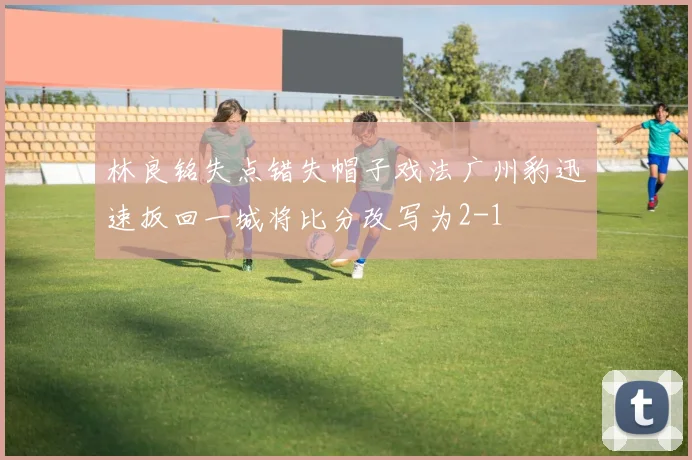 林良铭失点错失帽子戏法广州豹迅速扳回一城将比分改写为2-1