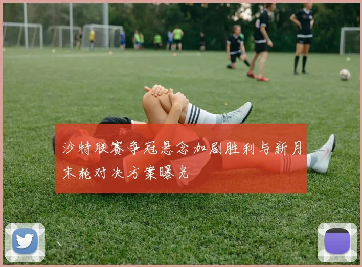 沙特联赛争冠悬念加剧胜利与新月末轮对决方案曝光