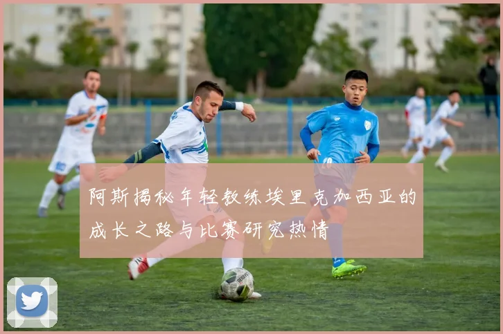 阿斯揭秘年轻教练埃里克加西亚的成长之路与比赛研究热情
