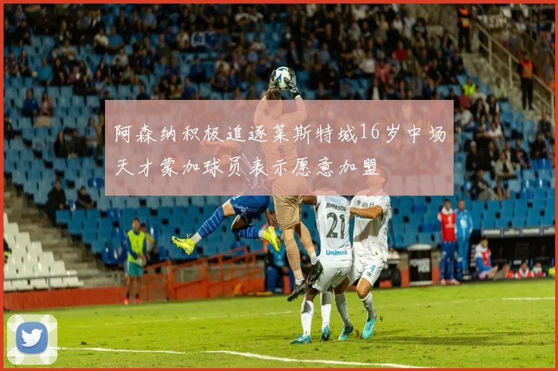 阿森纳积极追逐莱斯特城16岁中场天才蒙加球员表示愿意加盟