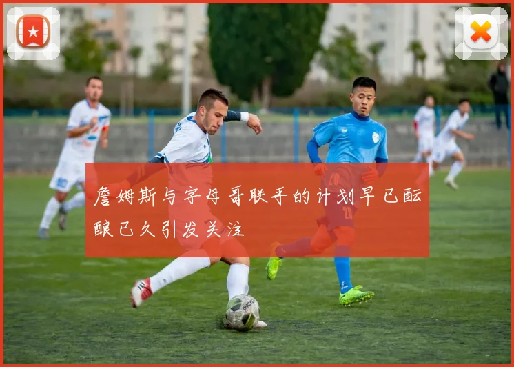 詹姆斯与字母哥联手的计划早已酝酿已久引发关注