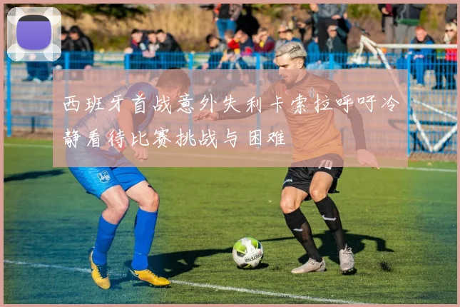 西班牙首战意外失利卡索拉呼吁冷静看待比赛挑战与困难